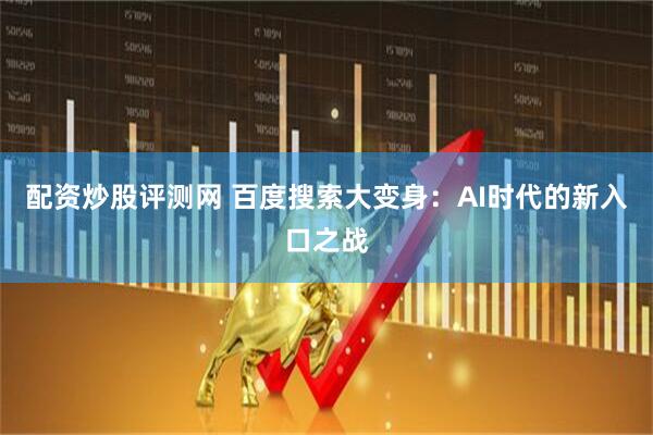 配资炒股评测网 百度搜索大变身：AI时代的新入口之战