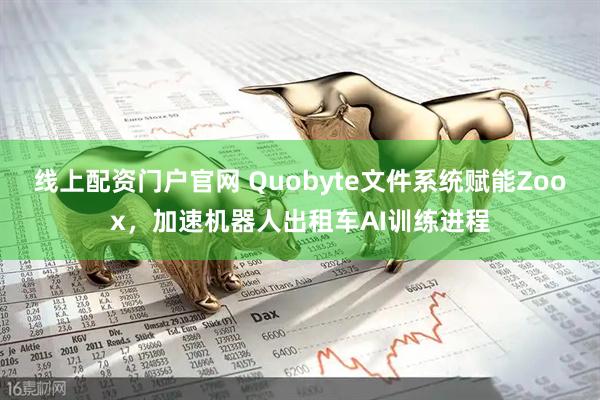线上配资门户官网 Quobyte文件系统赋能Zoox，加速机器人出租车AI训练进程
