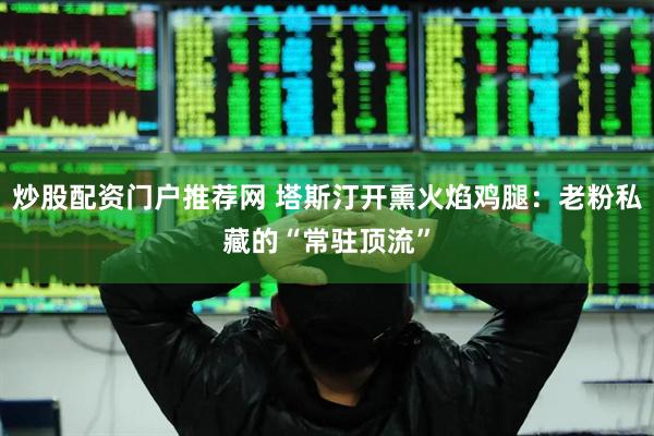 炒股配资门户推荐网 塔斯汀开熏火焰鸡腿:老粉私藏的“常驻顶流”