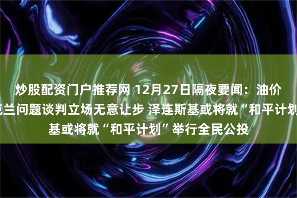 炒股配资门户推荐网 12月27日隔夜要闻：油价下跌 俄方就乌克兰问题谈判立场无意让步 泽连斯基或将就“和平计划”举行全民公投
