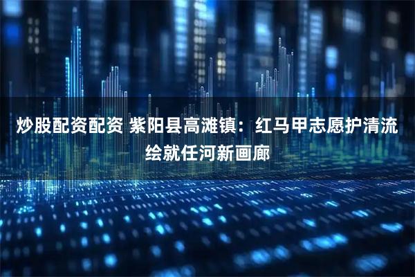 炒股配资配资 紫阳县高滩镇：红马甲志愿护清流绘就任河新画廊