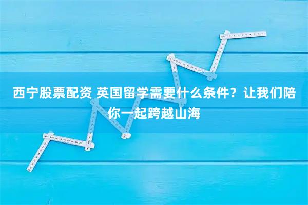 西宁股票配资 英国留学需要什么条件？让我们陪你一起跨越山海