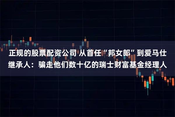 正规的股票配资公司 从首任“邦女郎”到爱马仕继承人：骗走他们数十亿的瑞士财富基金经理人