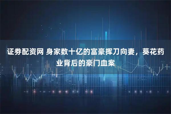 证劵配资网 身家数十亿的富豪挥刀向妻,葵花药业背后的豪门血案