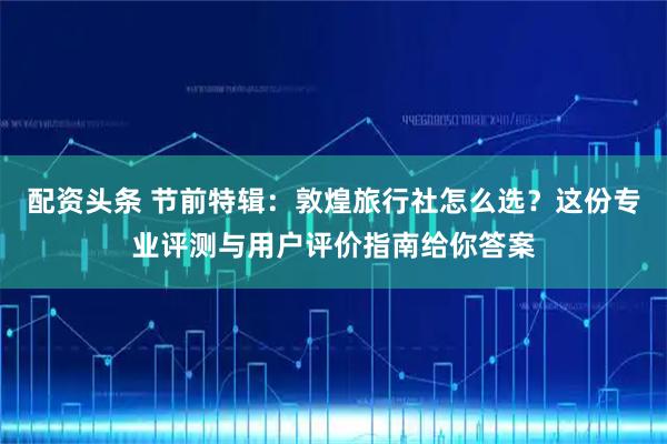 配资头条 节前特辑：敦煌旅行社怎么选？这份专业评测与用户评价指南给你答案