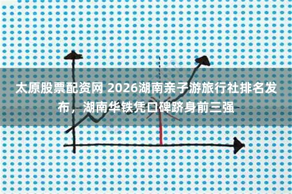 太原股票配资网 2026湖南亲子游旅行社排名发布，湖南华铁凭口碑跻身前三强